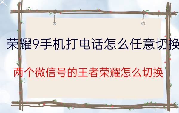 荣耀9手机打电话怎么任意切换 两个微信号的王者荣耀怎么切换？